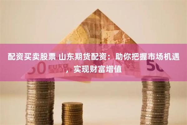 配资买卖股票 山东期货配资：助你把握市场机遇，实现财富增值