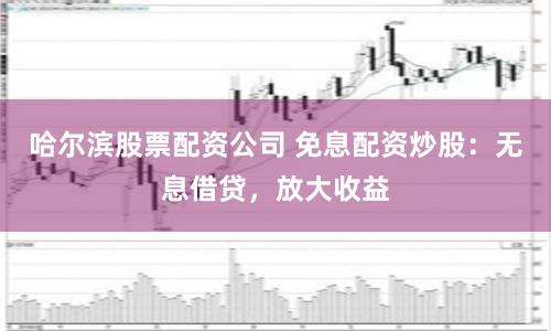 哈尔滨股票配资公司 免息配资炒股：无息借贷，放大收益